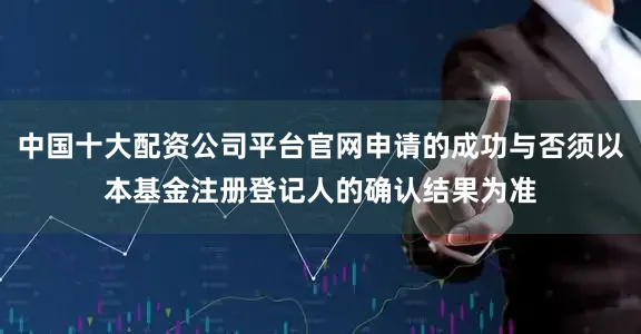 中国十大配资公司平台官网申请的成功与否须以本基金注册登记人的确认结果为准