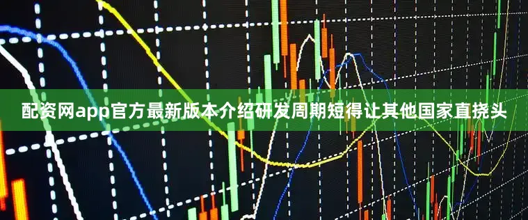 配资网app官方最新版本介绍研发周期短得让其他国家直挠头